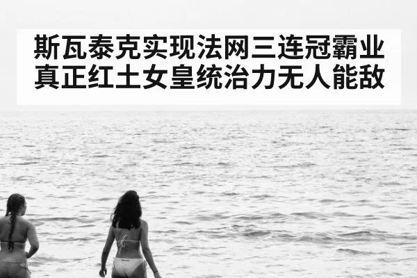 斯瓦泰克实现法网三连冠霸业真正红土女皇统治力无人能敌