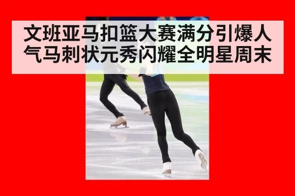 文班亚马扣篮大赛满分引爆人气马刺状元秀闪耀全明星周末