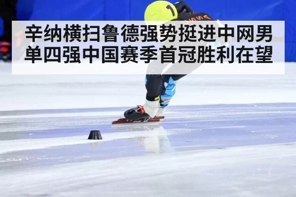 辛纳横扫鲁德强势挺进中网男单四强中国赛季首冠胜利在望