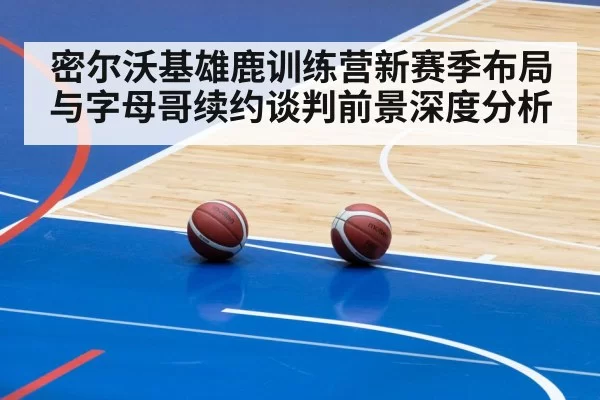密尔沃基雄鹿训练营新赛季布局与字母哥续约谈判前景深度分析